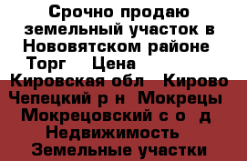 Срочно продаю земельный участок в Нововятском районе. Торг. › Цена ­ 180 000 - Кировская обл., Кирово-Чепецкий р-н, Мокрецы (Мокрецовский с/о) д. Недвижимость » Земельные участки продажа   